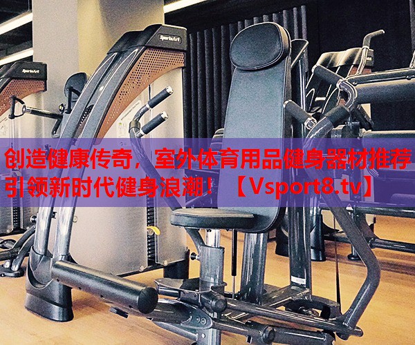创造健康传奇，室外体育用品健身器材推荐引领新时代健身浪潮！