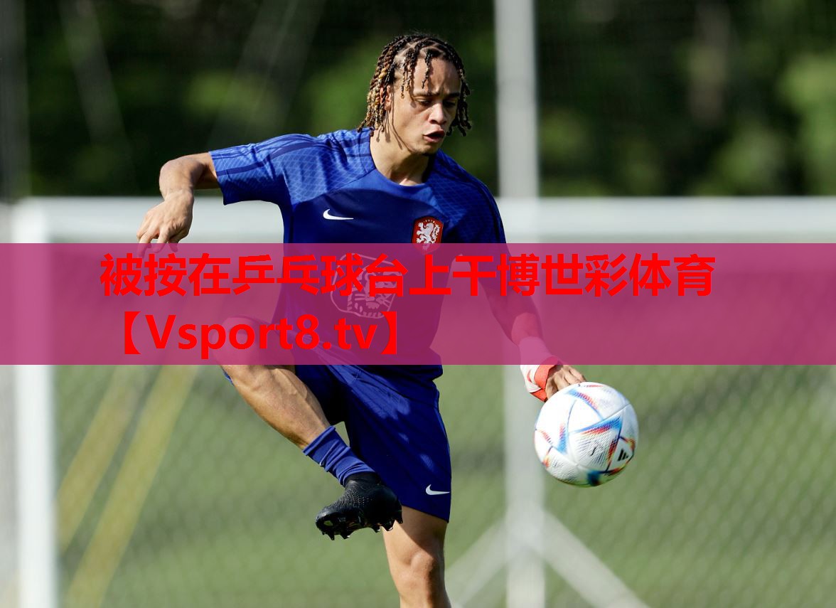 被按在乒乓球台上干博世彩体育