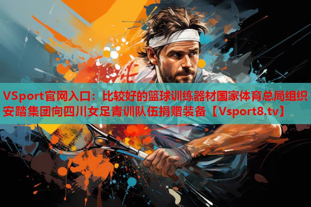 VSport官网入口：比较好的篮球训练器材国家体育总局组织安踏集团向四川女足青训队伍捐赠装备